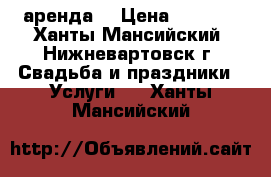 аренда  › Цена ­ 2 500 - Ханты-Мансийский, Нижневартовск г. Свадьба и праздники » Услуги   . Ханты-Мансийский